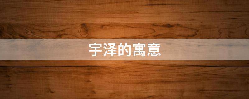 宇泽的寓意 宇泽是什么意思用作名字