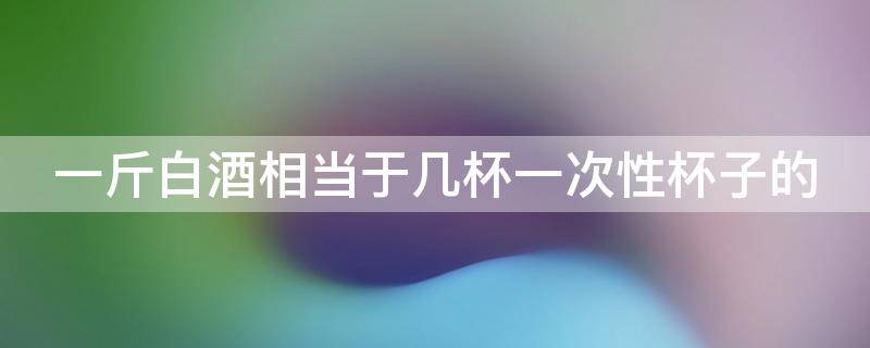 一斤白酒相当于几杯一次性杯子的（一斤白酒相当于几杯一次性杯子的水）