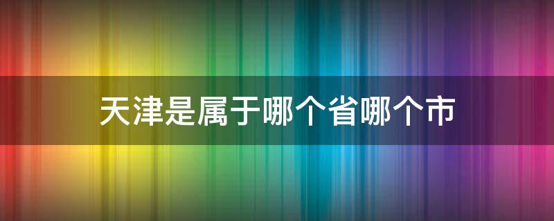 天津是属于哪个省哪个市（天津是属于哪个省哪个市的）