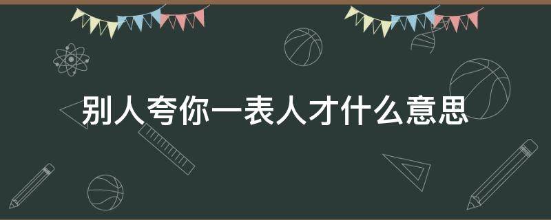 别人夸你一表人才什么意思（别人夸你一表人才怎么回答）