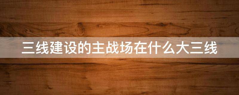 三线建设的主战场在什么大三线（三线建设的主战场在哪三大线）