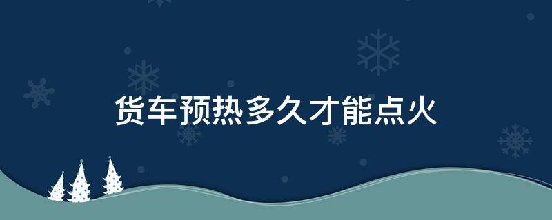 货车预热多久才能点火（货车预热多久才能点火开）