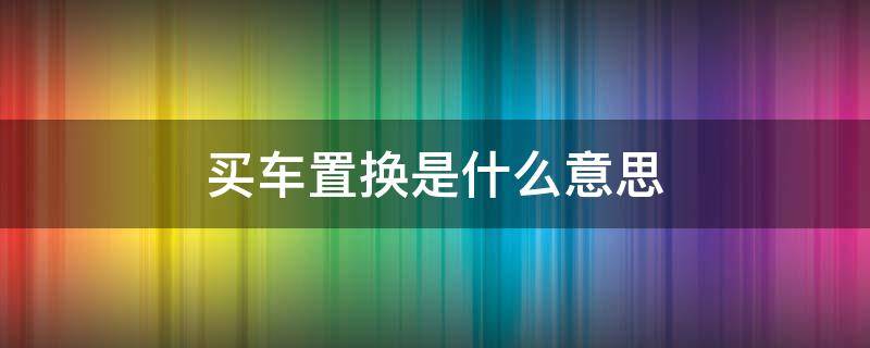 买车置换是什么意思（去4s店买车置换是什么意思）
