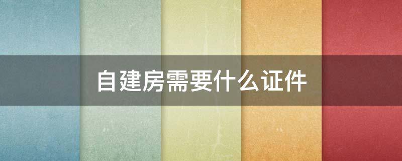 自建房需要什么证件（自建房需要什么证件才可以贷款）