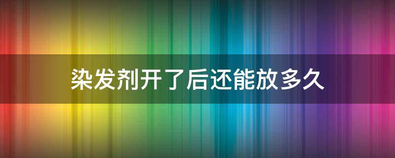 染发剂开了后还能放多久（染发剂放多久才开始染）