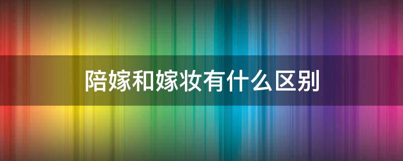 陪嫁和嫁妆有什么区别 陪嫁和嫁妆有什么区别呢