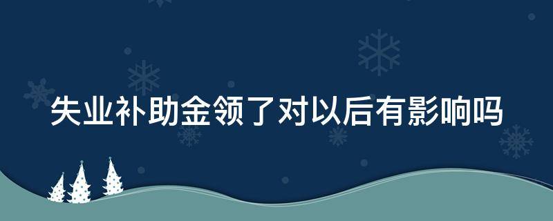 失业补助金领了对以后有影响吗（失业补助金领了对以后有影响吗审核中）