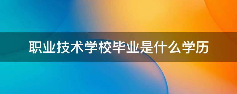 职业技术学校毕业是什么学历 职业技术学校毕业是什么学历证书