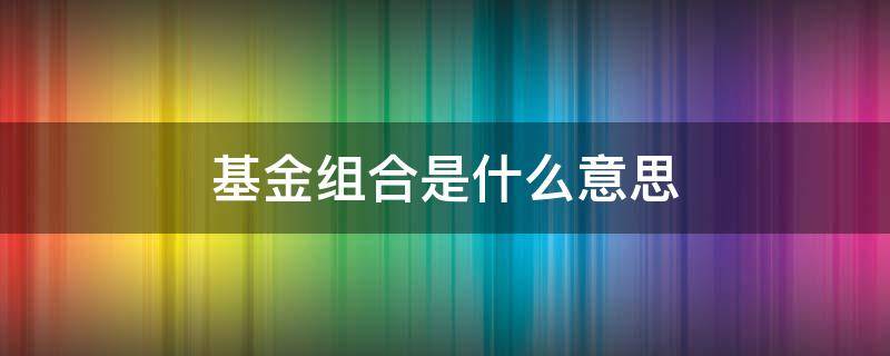 基金组合是什么意思 基金组合是什么意思安全吗?