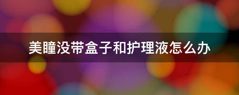 美瞳没带盒子和护理液怎么办 美瞳盒里没有护理液可以放美瞳吗