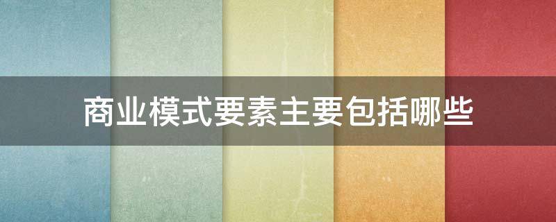 商业模式要素主要包括哪些（什么是商业模式,商业模式的构成要素有哪些?）