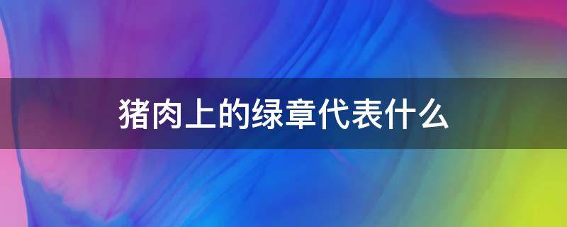 猪肉上的绿章代表什么（猪肉上的绿章代表什么）