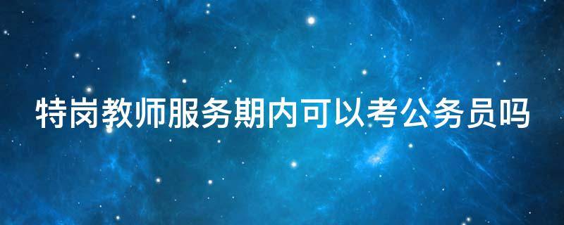 特岗教师服务期内可以考公务员吗（特岗教师服务期内可以考公务员吗知乎）
