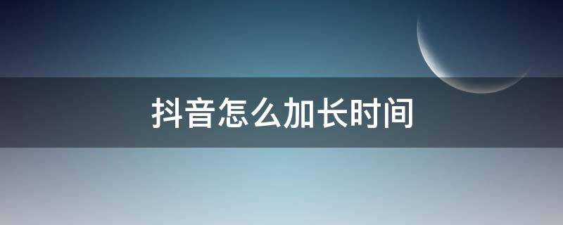 抖音怎么加长时间 抖音怎么加长时间,怎么发抖音长视频