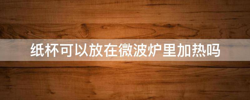 纸杯可以放在微波炉里加热吗（纸杯能不能在微波炉里加热）