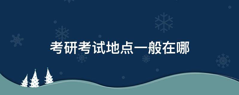 考研考试地点一般在哪 研究生考点