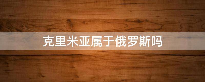 克里米亚属于俄罗斯吗 克里米亚到底是乌克兰的还是俄罗斯的