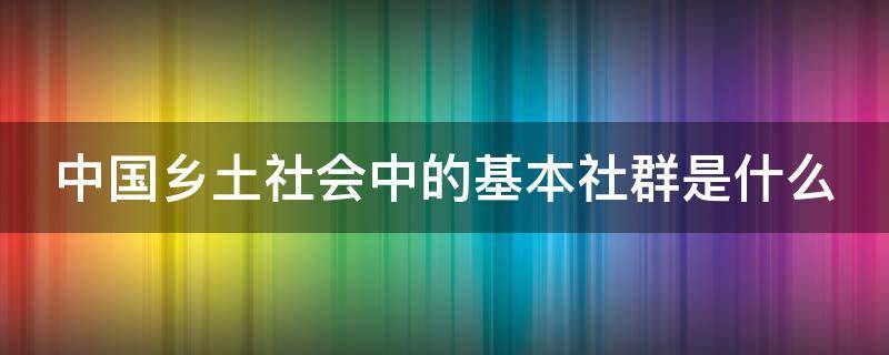 中国乡土社会中的基本社群是什么（乡土中国什么是社群,它的性质是什么）