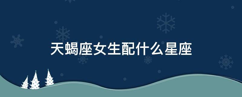天蝎座女生配什么星座 天蝎座女生配什么星座最好