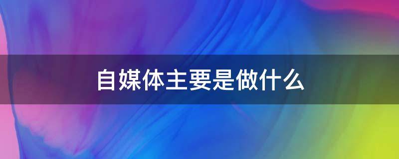 自媒体主要是做什么（自媒体主要做什么内容）