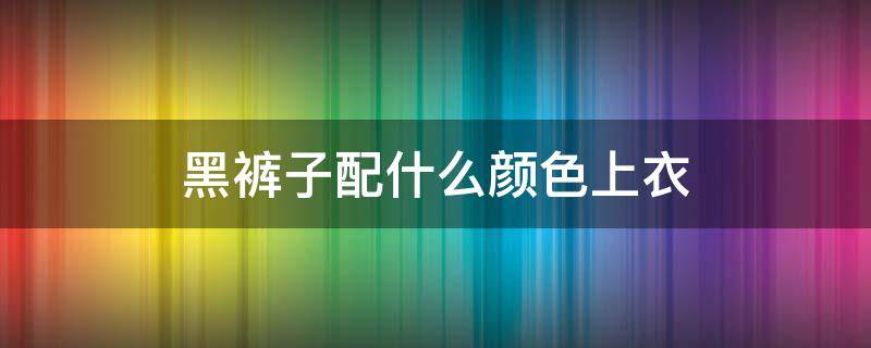 黑裤子配什么颜色上衣 黑裤子配什么颜色上衣好看