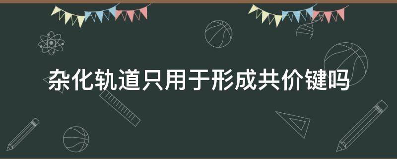 杂化轨道只用于形成共价键吗（共价化合物都有杂化轨道吗）