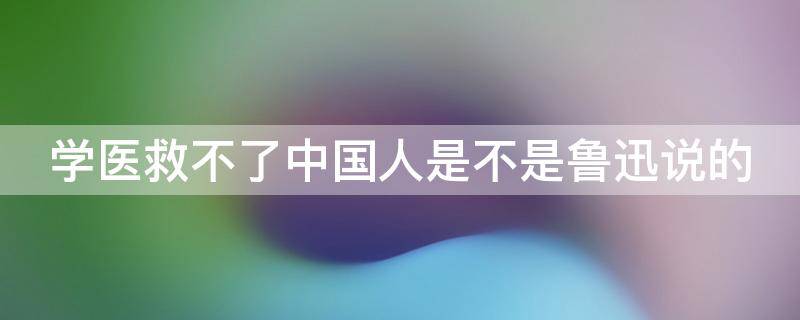 学医救不了中国人是不是鲁迅说的（学医无法救中国鲁迅）