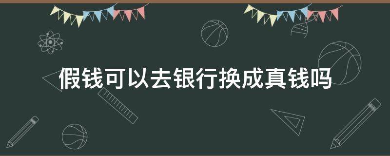 假钱可以去银行换成真钱吗（假钱能到银行换真的吗）