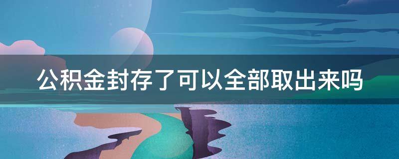 公积金封存了可以全部取出来吗 公积金封存能全部取出来吗