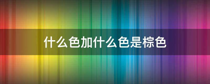 什么色加什么色是棕色（什么色加什么色是棕色马克笔）