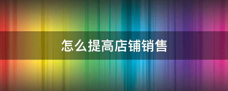 怎么提高店铺销售 怎么提高店铺销售数据
