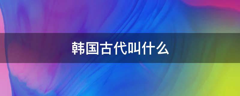 韩国古代叫什么（韩国古代叫什么时期）