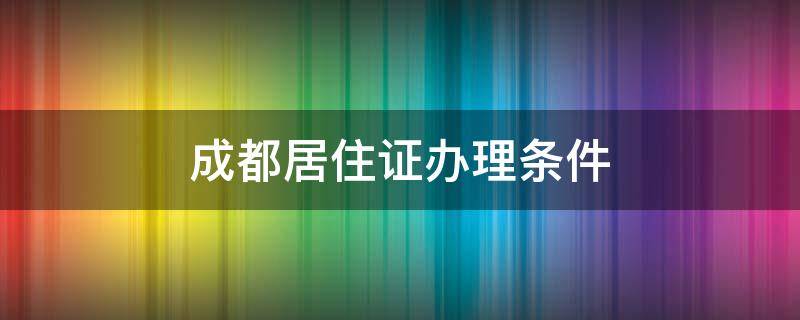 成都居住证办理条件 成都居住证办理条件2022