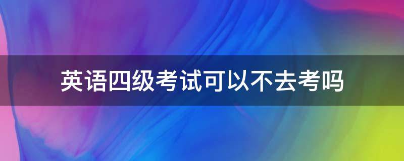 英语四级考试可以不去考吗（英语四级考试可以不去考吗现在）