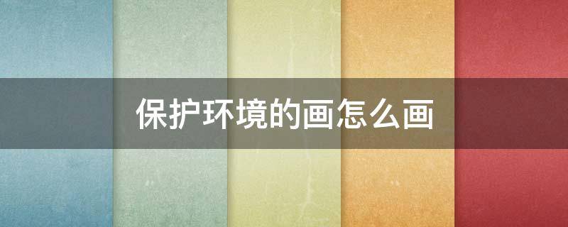 保护环境的画怎么画（保护环境的画怎么画 四年级）