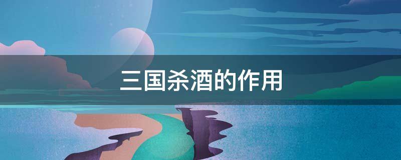 三国杀酒的作用（三国杀酒的作用与功能有哪些）