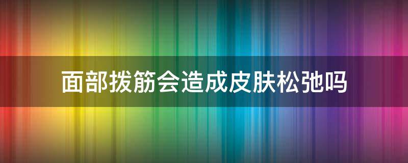 面部拨筋会造成皮肤松弛吗 拨筋会让皮肤松弛吗