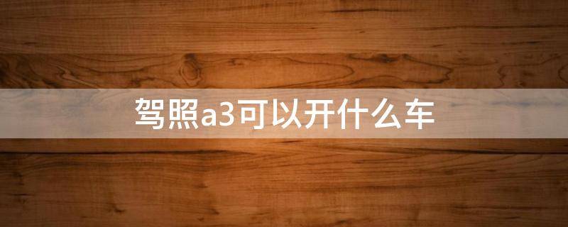 驾照a3可以开什么车（驾照a3可以开什么车上路）