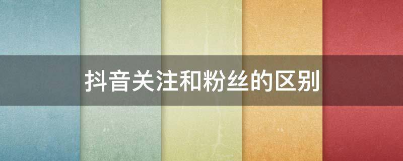 抖音关注和粉丝的区别 抖音关注和粉丝的区别是什么