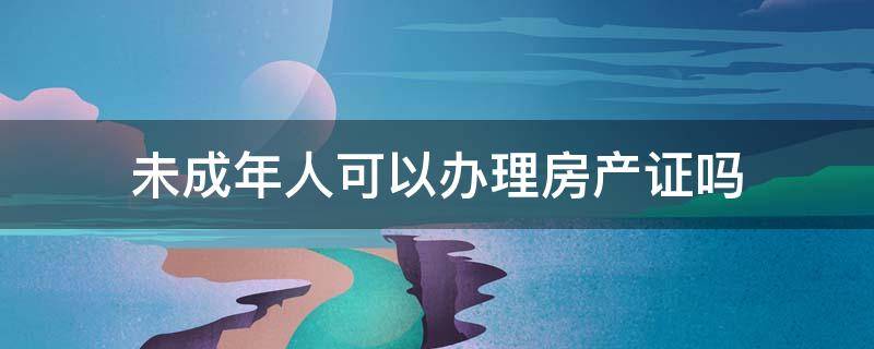 未成年人可以办理房产证吗 未成年能不能办理房产证