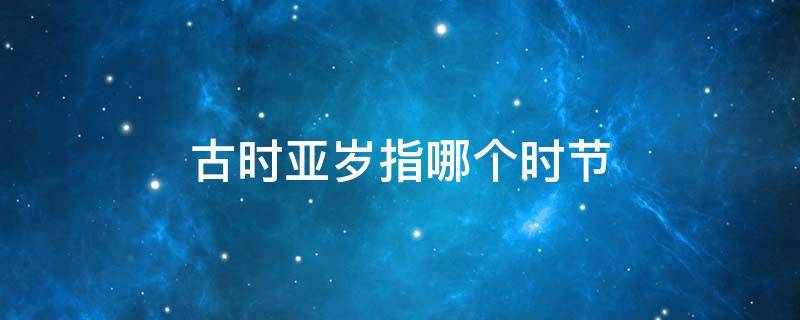 古时亚岁指哪个时节（古时亚岁指的哪个时节）