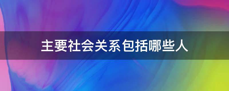 主要社会关系包括哪些人 主要社会关系包括哪些人继父吗