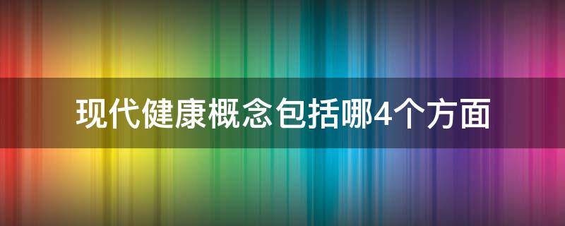 现代健康概念包括哪4个方面 现代健康的概念是指