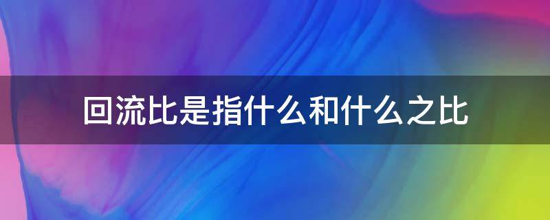 回流比是指什么和什么之比（回流比是什么意思回流的作用是什么）