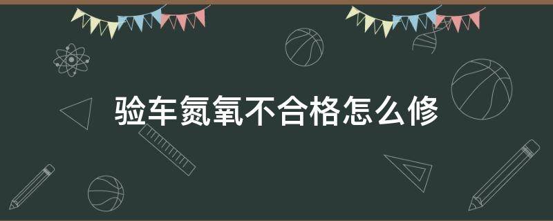 验车氮氧不合格怎么修（验车氮氧一项不合格怎么修）