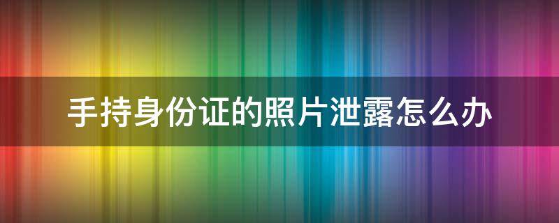 手持身份证的照片泄露怎么办 手持身份证照片泄露最好的补救方法