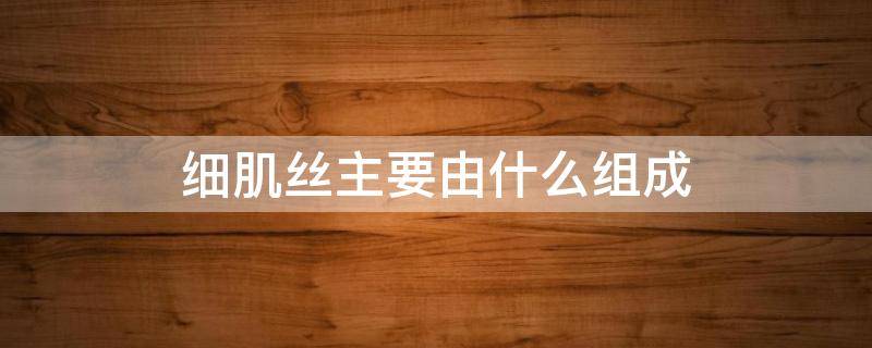 细肌丝主要由什么组成 细肌丝主要由什么组成?