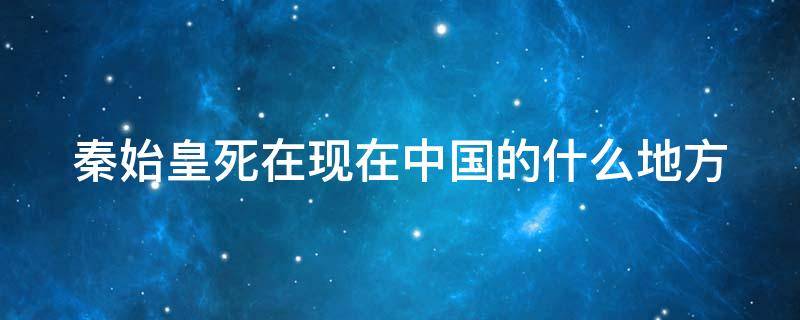秦始皇死在现在中国的什么地方 秦始皇死在河北什么地方