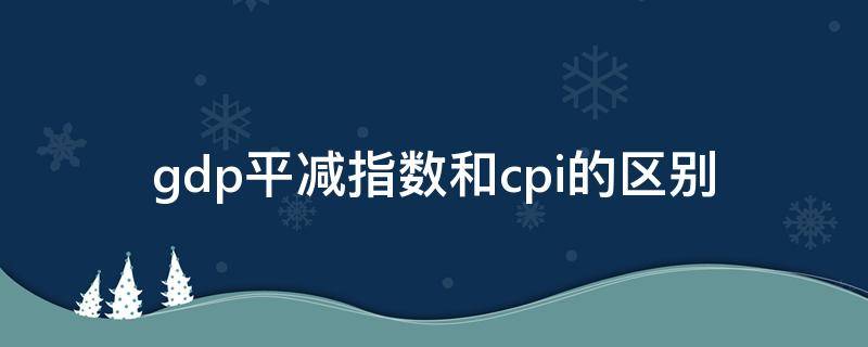 gdp平减指数和cpi的区别 gdp平减指数和cpi的区别和联系