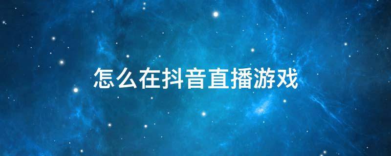 怎么在抖音直播游戏 手机怎么在抖音直播游戏
